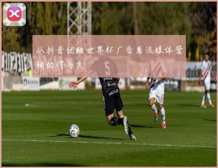 从抖音优酷世界杯广告看流媒体营销的得与失