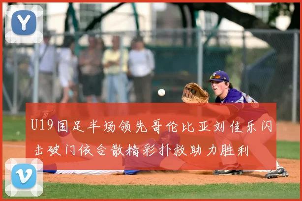 U19国足半场领先哥伦比亚刘佳乐闪击破门依合散精彩扑救助力胜利