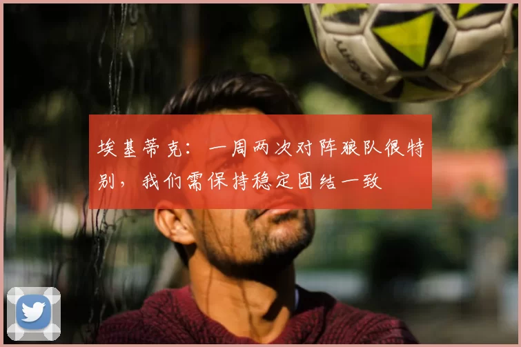 埃基蒂克:一周两次对阵狼队很特别,我们需保持稳定团结一致