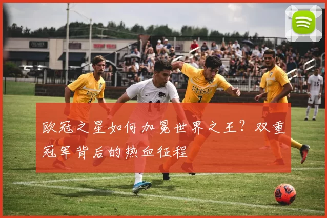 欧冠之星如何加冕世界之王？双重冠军背后的热血征程