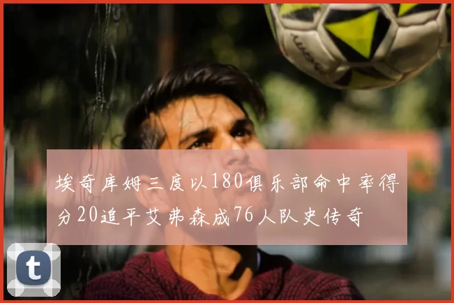 埃奇库姆三度以180俱乐部命中率得分20追平艾弗森成76人队史传奇