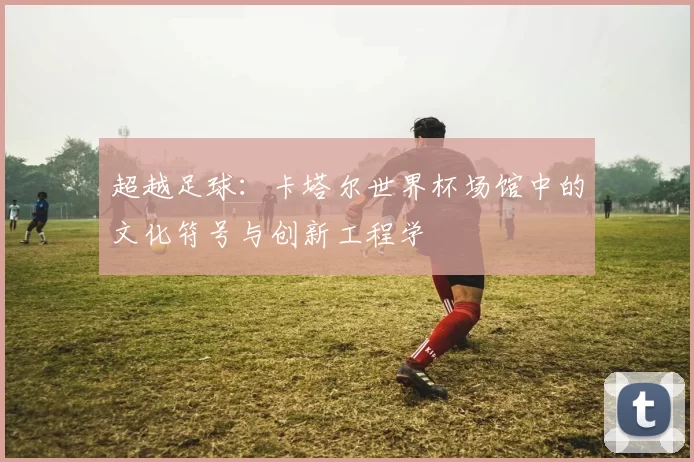 超越足球:卡塔尔世界杯场馆中的文化符号与创新工程学