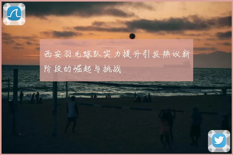 西安羽毛球队实力提升引发热议新阶段的崛起与挑战