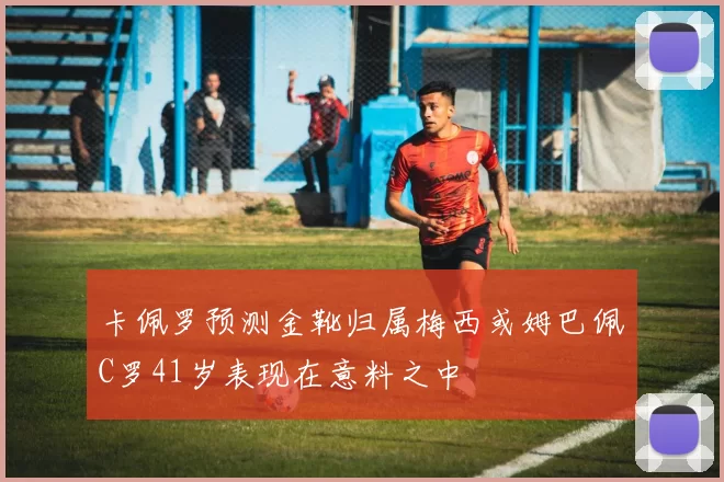 卡佩罗预测金靴归属梅西或姆巴佩C罗41岁表现在意料之中